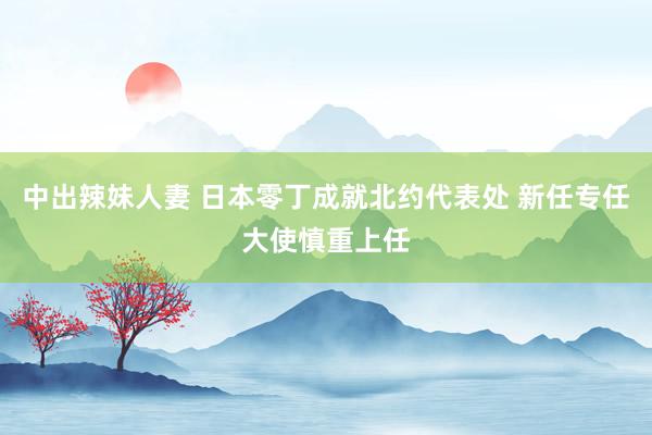 中出辣妹人妻 日本零丁成就北约代表处 新任专任大使慎重上任