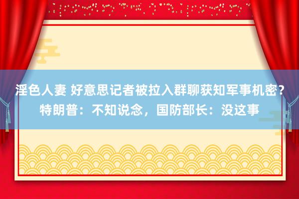 淫色人妻 好意思记者被拉入群聊获知军事机密？特朗普：不知说念，国防部长：没这事