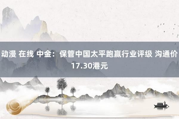 动漫 在线 中金：保管中国太平跑赢行业评级 沟通价17.30港元