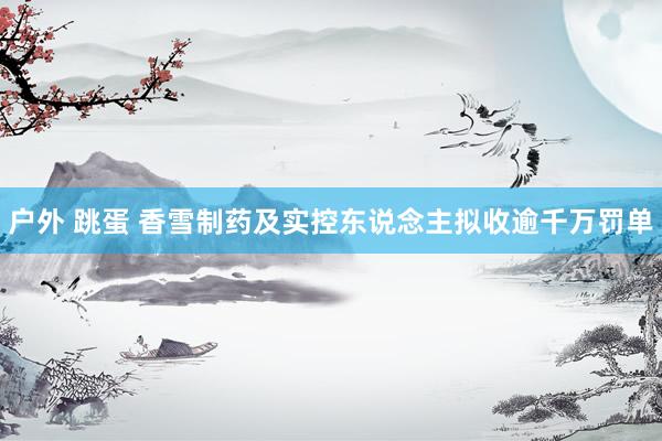 户外 跳蛋 香雪制药及实控东说念主拟收逾千万罚单