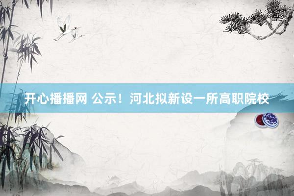 开心播播网 公示！河北拟新设一所高职院校