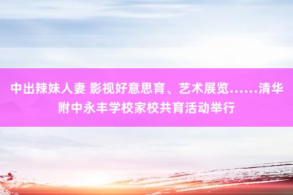 中出辣妹人妻 影视好意思育、艺术展览……清华附中永丰学校家校共育活动举行