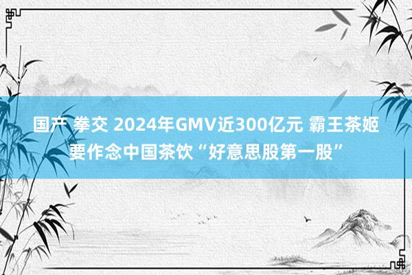 国产 拳交 2024年GMV近300亿元 霸王茶姬要作念中国茶饮“好意思股第一股”