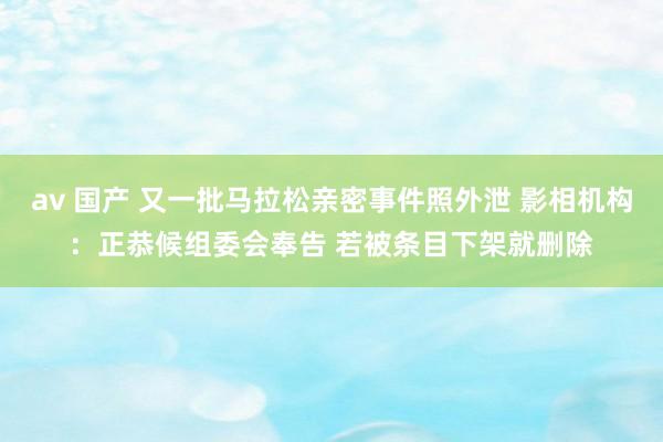 av 国产 又一批马拉松亲密事件照外泄 影相机构：正恭候组委会奉告 若被条目下架就删除