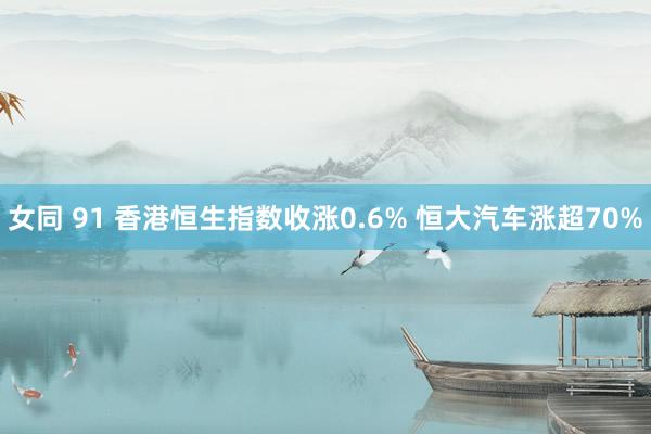 女同 91 香港恒生指数收涨0.6% 恒大汽车涨超70%