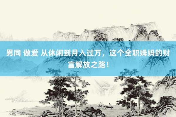 男同 做爱 从休闲到月入过万，这个全职姆妈的财富解放之路！