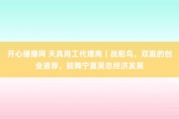 开心播播网 天真用工代理商｜战船鸟，双赢的创业遴荐，鼓舞宁夏吴忠经济发展