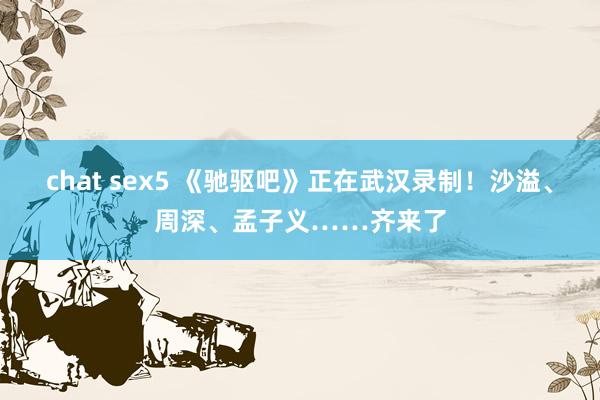 chat sex5 《驰驱吧》正在武汉录制！沙溢、周深、孟子义……齐来了