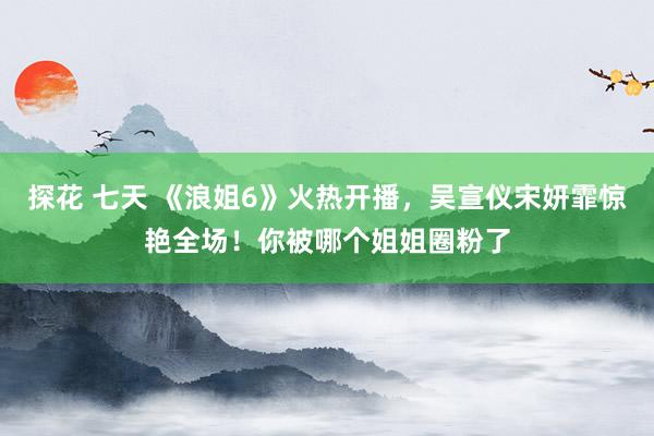 探花 七天 《浪姐6》火热开播，吴宣仪宋妍霏惊艳全场！你被哪个姐姐圈粉了