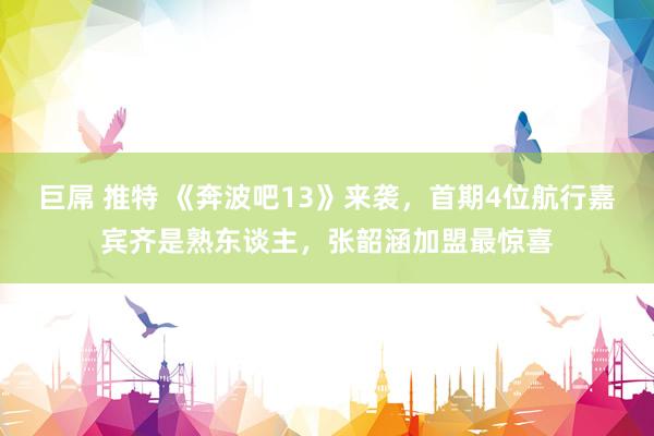 巨屌 推特 《奔波吧13》来袭，首期4位航行嘉宾齐是熟东谈主，张韶涵加盟最惊喜