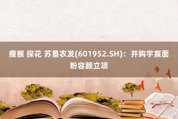 瘦猴 探花 苏垦农发(601952.SH)：并购宇宸面粉容颜立项
