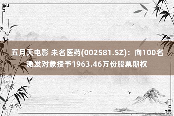 五月天电影 未名医药(002581.SZ)：向100名激发对象授予1963.46万份股票期权