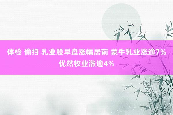 体检 偷拍 乳业股早盘涨幅居前 蒙牛乳业涨逾7%优然牧业涨逾4%