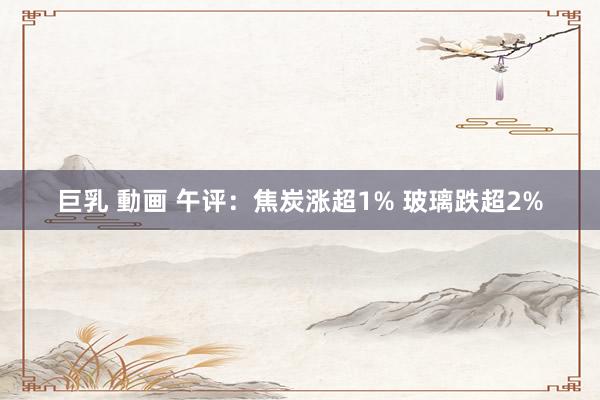 巨乳 動画 午评：焦炭涨超1% 玻璃跌超2%
