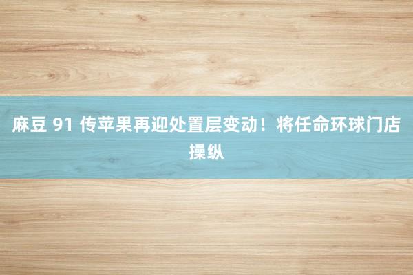 麻豆 91 传苹果再迎处置层变动！将任命环球门店操纵