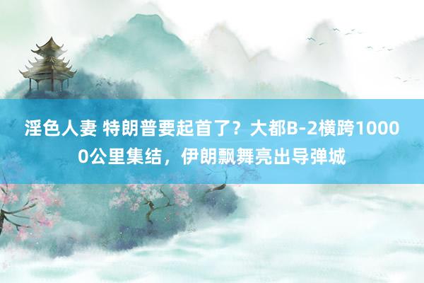 淫色人妻 特朗普要起首了？大都B-2横跨10000公里集结，伊朗飘舞亮出导弹城
