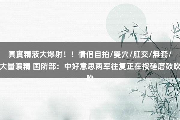 真實精液大爆射！！情侶自拍/雙穴/肛交/無套/大量噴精 国防部：中好意思两军往复正在按磋磨鼓吹
