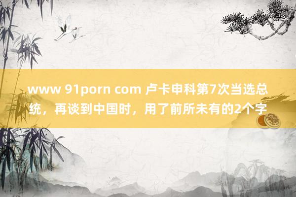 www 91porn com 卢卡申科第7次当选总统，再谈到中国时，用了前所未有的2个字