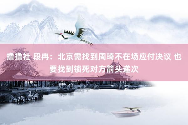 撸撸社 段冉：北京需找到周琦不在场应付决议 也要找到锁死对方箭头递次