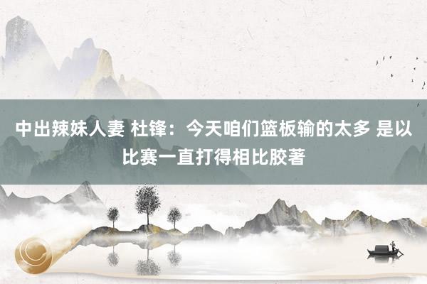 中出辣妹人妻 杜锋：今天咱们篮板输的太多 是以比赛一直打得相比胶著