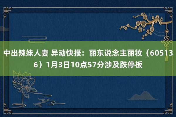 中出辣妹人妻 异动快报：丽东说念主丽妆（605136）1月3日10点57分涉及跌停板