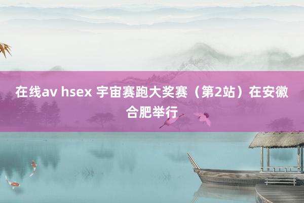 在线av hsex 宇宙赛跑大奖赛（第2站）在安徽合肥举行