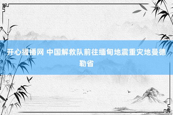 开心播播网 中国解救队前往缅甸地震重灾地曼德勒省