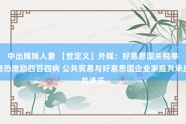 中出辣妹人妻 【世定义】外媒：好意思国关税举措恐激励四百四病 公共贸易与好意思国企业家庭共承压