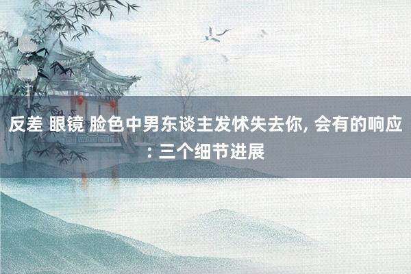 反差 眼镜 脸色中男东谈主发怵失去你， 会有的响应: 三个细节进展