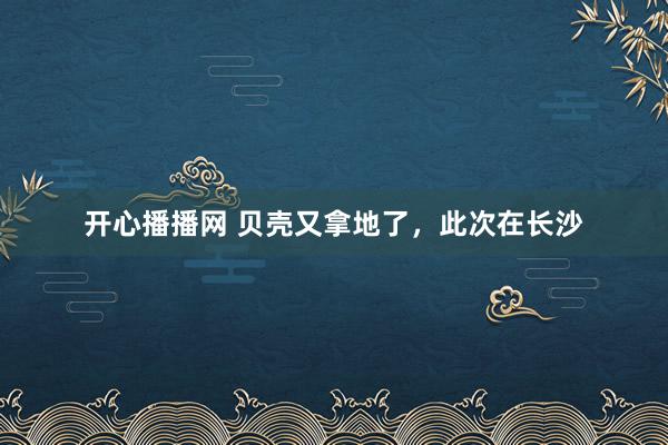 开心播播网 贝壳又拿地了，此次在长沙