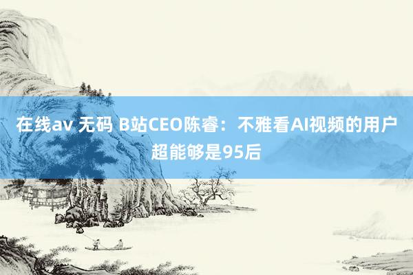 在线av 无码 B站CEO陈睿：不雅看AI视频的用户超能够是95后