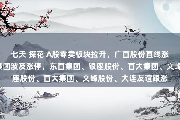 七天 探花 A股零卖板块拉升，广百股份直线涨停录得2连板，中百集团波及涨停，东百集团、银座股份、百大集团、文峰股份、大连友谊跟涨