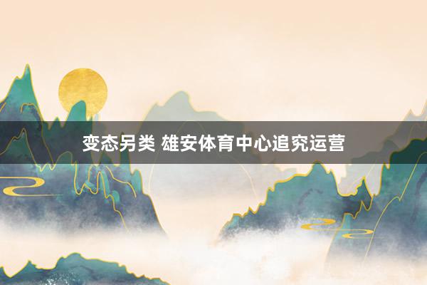 变态另类 雄安体育中心追究运营