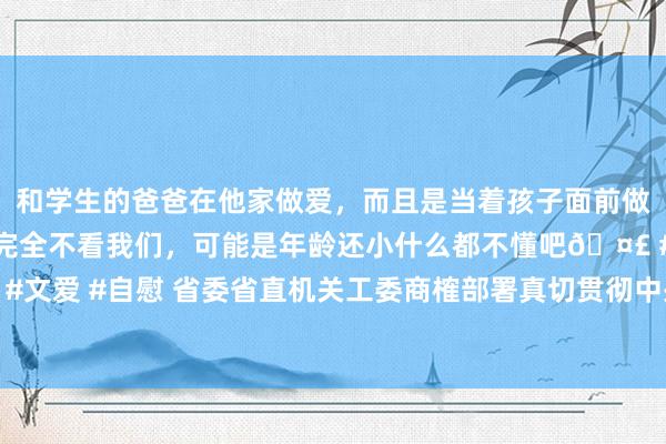 和学生的爸爸在他家做爱，而且是当着孩子面前做爱，太刺激了，孩子完全不看我们，可能是年龄还小什么都不懂吧🤣 #同城 #文爱 #自慰 省委省直机关工委商榷部署真切贯彻中央八项限定精神学习教练使命