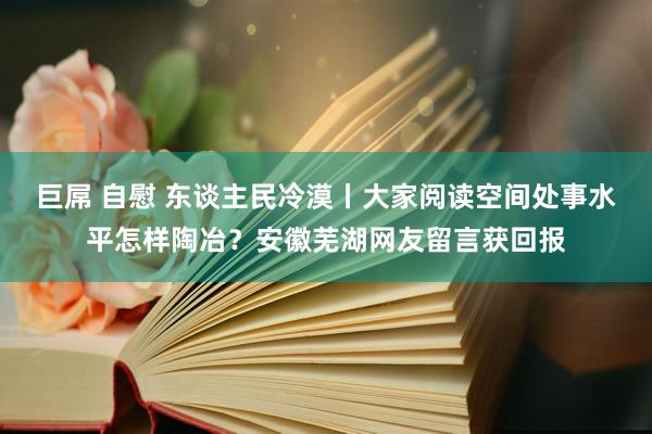 巨屌 自慰 东谈主民冷漠丨大家阅读空间处事水平怎样陶冶？安徽芜湖网友留言获回报