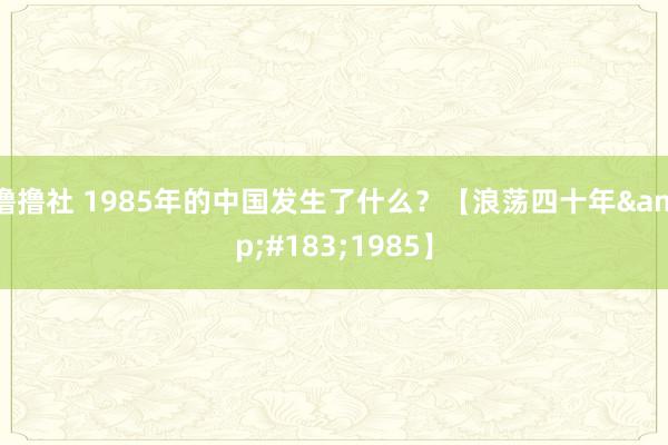 撸撸社 1985年的中国发生了什么？【浪荡四十年&#183;1985】