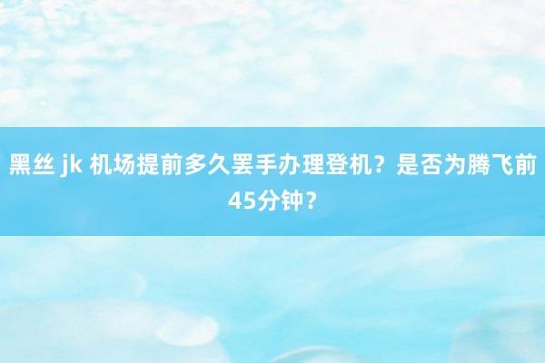 黑丝 jk 机场提前多久罢手办理登机？是否为腾飞前45分钟？