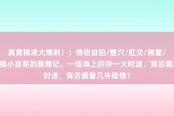 真實精液大爆射！！情侶自拍/雙穴/肛交/無套/大量噴精 最强小孩哥的飘舞记，一场海上的存一火时速，背后藏着几许隐情？