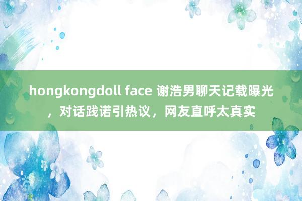 hongkongdoll face 谢浩男聊天记载曝光，对话践诺引热议，网友直呼太真实