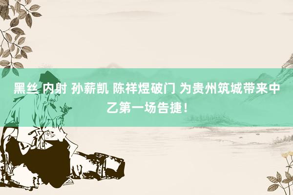 黑丝 内射 孙薪凯 陈祥煜破门 为贵州筑城带来中乙第一场告捷！