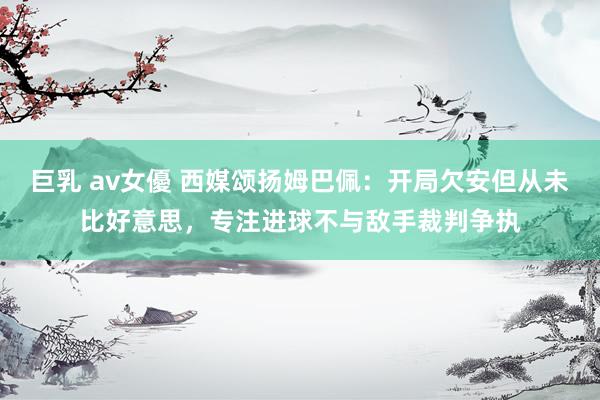 巨乳 av女優 西媒颂扬姆巴佩：开局欠安但从未比好意思，专注进球不与敌手裁判争执