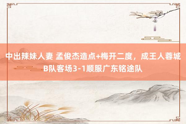 中出辣妹人妻 孟俊杰造点+梅开二度，成王人蓉城B队客场3-1顺服广东铭途队