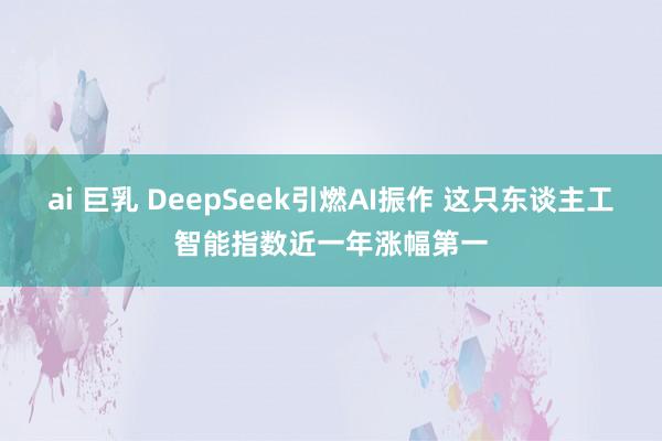 ai 巨乳 DeepSeek引燃AI振作 这只东谈主工智能指数近一年涨幅第一