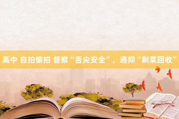 高中 自拍偷拍 督察“舌尖安全”，遏抑“剩菜回收”