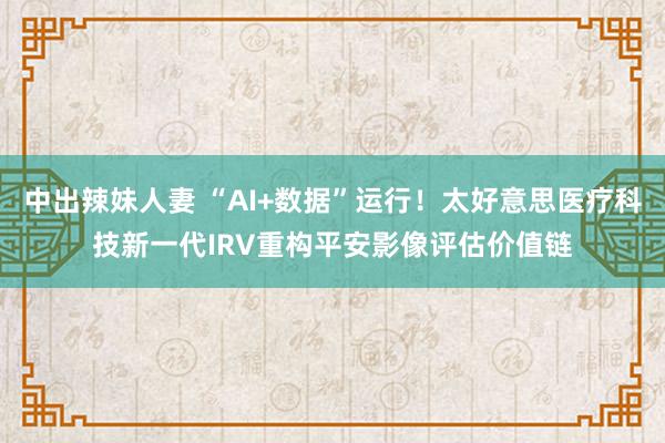 中出辣妹人妻 “AI+数据”运行！太好意思医疗科技新一代IRV重构平安影像评估价值链