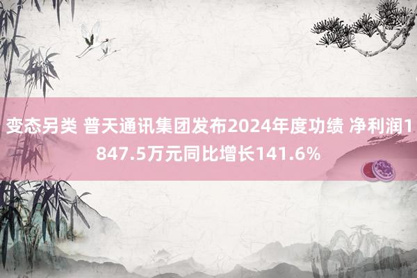变态另类 普天通讯集团发布2024年度功绩 净利润1847.5万元同比增长141.6%