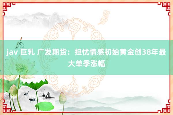 jav 巨乳 广发期货：担忧情感初始黄金创38年最大单季涨幅