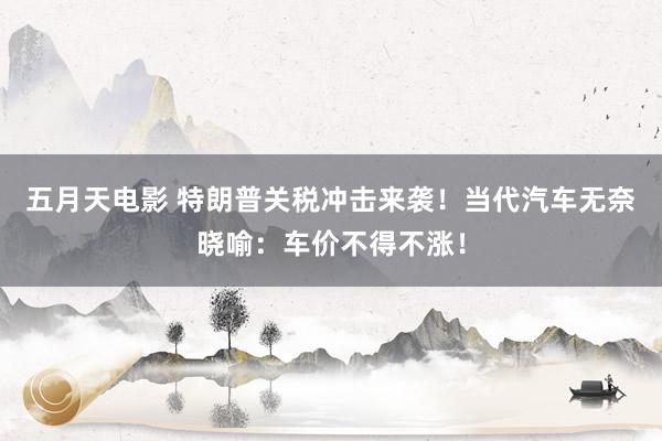 五月天电影 特朗普关税冲击来袭！当代汽车无奈晓喻：车价不得不涨！