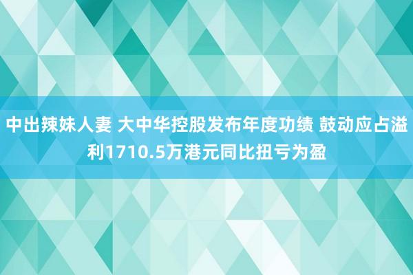 中出辣妹人妻 大中华控股发布年度功绩 鼓动应占溢利1710.5万港元同比扭亏为盈