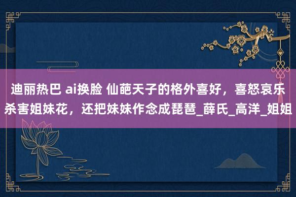 迪丽热巴 ai换脸 仙葩天子的格外喜好，喜怒哀乐杀害姐妹花，还把妹妹作念成琵琶_薛氏_高洋_姐姐